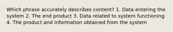 Which phrase accurately describes content? 1. Data entering the system 2. The end product 3. Data related to system functioning 4. The product and information obtained from the system