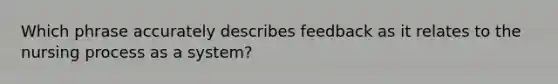 Which phrase accurately describes feedback as it relates to the nursing process as a system?