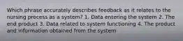 Which phrase accurately describes feedback as it relates to the nursing process as a system? 1. Data entering the system 2. The end product 3. Data related to system functioning 4. The product and information obtained from the system