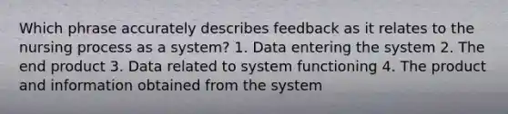 Which phrase accurately describes feedback as it relates to the nursing process as a system? 1. Data entering the system 2. The end product 3. Data related to system functioning 4. The product and information obtained from the system