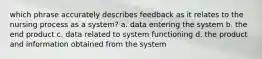 which phrase accurately describes feedback as it relates to the nursing process as a system? a. data entering the system b. the end product c. data related to system functioning d. the product and information obtained from the system