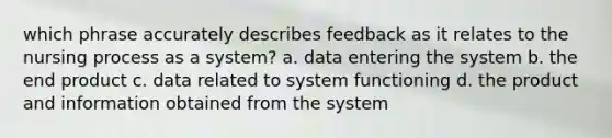 which phrase accurately describes feedback as it relates to the nursing process as a system? a. data entering the system b. the end product c. data related to system functioning d. the product and information obtained from the system