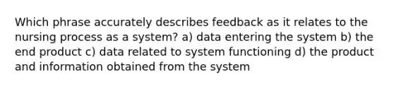 Which phrase accurately describes feedback as it relates to the nursing process as a system? a) data entering the system b) the end product c) data related to system functioning d) the product and information obtained from the system