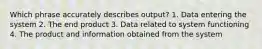 Which phrase accurately describes output? 1. Data entering the system 2. The end product 3. Data related to system functioning 4. The product and information obtained from the system