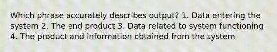 Which phrase accurately describes output? 1. Data entering the system 2. The end product 3. Data related to system functioning 4. The product and information obtained from the system