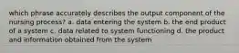 which phrase accurately describes the output component of the nursing process? a. data entering the system b. the end product of a system c. data related to system functioning d. the product and information obtained from the system