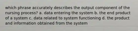 which phrase accurately describes the output component of the nursing process? a. data entering the system b. the end product of a system c. data related to system functioning d. the product and information obtained from the system