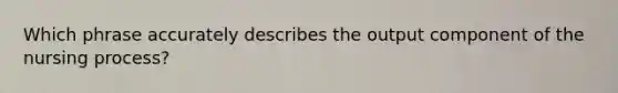 Which phrase accurately describes the output component of the nursing process?