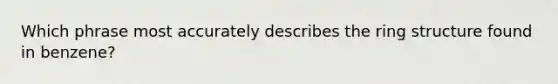 Which phrase most accurately describes the ring structure found in benzene?