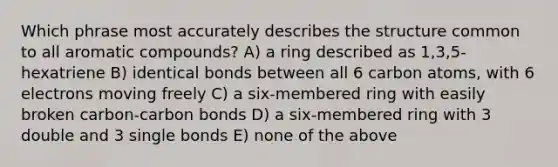 Which phrase most accurately describes the structure common to all aromatic compounds? A) a ring described as 1,3,5-hexatriene B) identical bonds between all 6 carbon atoms, with 6 electrons moving freely C) a six-membered ring with easily broken carbon-carbon bonds D) a six-membered ring with 3 double and 3 single bonds E) none of the above