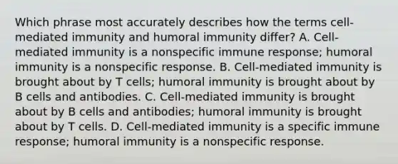 Which phrase most accurately describes how the terms cell-mediated immunity and humoral immunity differ? A. Cell-mediated immunity is a nonspecific immune response; humoral immunity is a nonspecific response. B. Cell-mediated immunity is brought about by T cells; humoral immunity is brought about by B cells and antibodies. C. Cell-mediated immunity is brought about by B cells and antibodies; humoral immunity is brought about by T cells. D. Cell-mediated immunity is a specific immune response; humoral immunity is a nonspecific response.