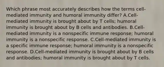 Which phrase most accurately describes how the terms cell-mediated immunity and humoral immunity differ? A.Cell-mediated immunity is brought about by T cells; humoral immunity is brought about by B cells and antibodies. B.Cell-mediated immunity is a nonspecific immune response; humoral immunity is a nonspecific response. C.Cell-mediated immunity is a specific immune response; humoral immunity is a nonspecific response. D.Cell-mediated immunity is brought about by B cells and antibodies; humoral immunity is brought about by T cells.