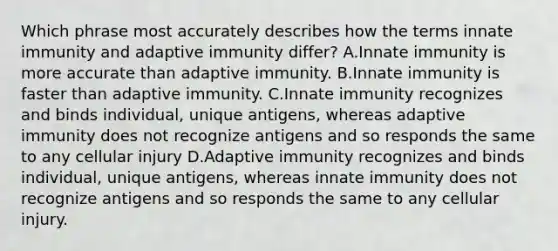 Which phrase most accurately describes how the terms innate immunity and adaptive immunity differ? A.Innate immunity is more accurate than adaptive immunity. B.Innate immunity is faster than adaptive immunity. C.Innate immunity recognizes and binds individual, unique antigens, whereas adaptive immunity does not recognize antigens and so responds the same to any cellular injury D.Adaptive immunity recognizes and binds individual, unique antigens, whereas innate immunity does not recognize antigens and so responds the same to any cellular injury.