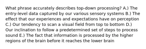 What phrase accurately describes top-down processing? A.) The entry-level data captured by our various sensory systems B.) The effect that our experiences and expectations have on perception C.) Our tendency to scan a visual field from top to bottom D.) Our inclination to follow a predetermined set of steps to process sound E.) The fact that information is processed by the higher regions of the brain before it reaches the lower brain