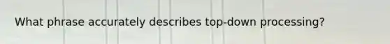 What phrase accurately describes top-down processing?