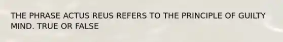 THE PHRASE ACTUS REUS REFERS TO THE PRINCIPLE OF GUILTY MIND. TRUE OR FALSE