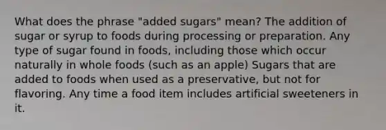 What does the phrase "added sugars" mean? The addition of sugar or syrup to foods during processing or preparation. Any type of sugar found in foods, including those which occur naturally in whole foods (such as an apple) Sugars that are added to foods when used as a preservative, but not for flavoring. Any time a food item includes artificial sweeteners in it.