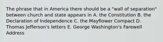 The phrase that in America there should be a "wall of separation" between church and state appears in A. the Constitution B. the Declaration of Independence C. the Mayflower Compact D. Thomas Jefferson's letters E. George Washington's Farewell Address