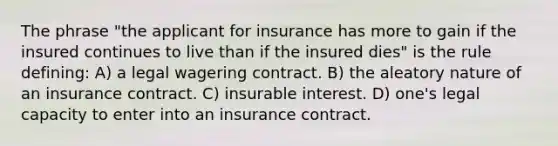 The phrase "the applicant for insurance has more to gain if the insured continues to live than if the insured dies" is the rule defining: A) a legal wagering contract. B) the aleatory nature of an insurance contract. C) insurable interest. D) one's legal capacity to enter into an insurance contract.