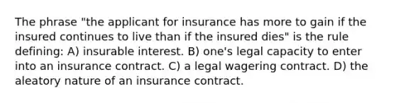 The phrase "the applicant for insurance has more to gain if the insured continues to live than if the insured dies" is the rule defining: A) insurable interest. B) one's legal capacity to enter into an insurance contract. C) a legal wagering contract. D) the aleatory nature of an insurance contract.