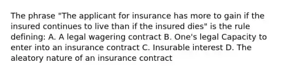 The phrase "The applicant for insurance has more to gain if the insured continues to live than if the insured dies" is the rule defining: A. A legal wagering contract B. One's legal Capacity to enter into an insurance contract C. Insurable interest D. The aleatory nature of an insurance contract