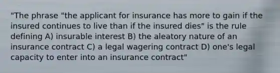 "The phrase "the applicant for insurance has more to gain if the insured continues to live than if the insured dies" is the rule defining A) insurable interest B) the aleatory nature of an insurance contract C) a legal wagering contract D) one's legal capacity to enter into an insurance contract"