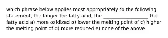 which phrase below applies most appropriately to the following statement, the longer the fatty acid, the ___________________ the fatty acid a) more oxidized b) lower the melting point of c) higher the melting point of d) more reduced e) none of the above