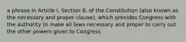 a phrase in Article I, Section 8, of the Constitution (also known as the necessary and proper clause), which provides Congress with the authority to make all laws necessary and proper to carry out the other powers given to Congress