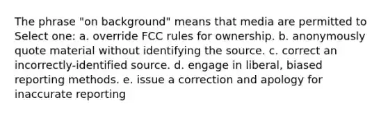 The phrase "on background" means that media are permitted to Select one: a. override FCC rules for ownership. b. anonymously quote material without identifying the source. c. correct an incorrectly-identified source. d. engage in liberal, biased reporting methods. e. issue a correction and apology for inaccurate reporting