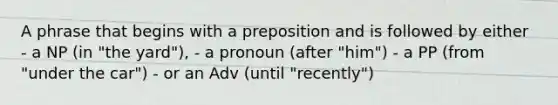 A phrase that begins with a preposition and is followed by either - a NP (in "the yard"), - a pronoun (after "him") - a PP (from "under the car") - or an Adv (until "recently")