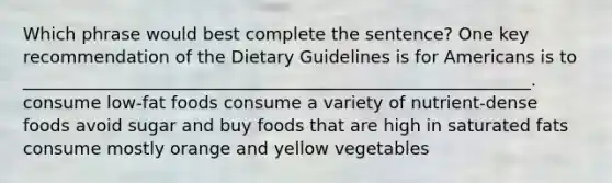 Which phrase would best complete the sentence? One key recommendation of the Dietary Guidelines is for Americans is to ___________________________________________________________. consume low-fat foods consume a variety of nutrient-dense foods avoid sugar and buy foods that are high in saturated fats consume mostly orange and yellow vegetables