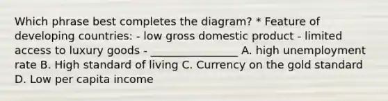 Which phrase best completes the diagram? * Feature of developing countries: - low gross domestic product - limited access to luxury goods - ________________ A. high unemployment rate B. High standard of living C. Currency on the gold standard D. Low per capita income