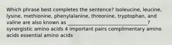 Which phrase best completes the sentence? Isoleucine, leucine, lysine, methionine, phenylalanine, threonine, tryptophan, and valine are also known as _________________________________? synergistic amino acids 4 important pairs complimentary amino acids essential amino acids