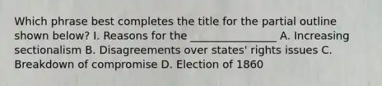 Which phrase best completes the title for the partial outline shown below? I. Reasons for the ________________ A. Increasing sectionalism B. Disagreements over states' rights issues C. Breakdown of compromise D. Election of 1860