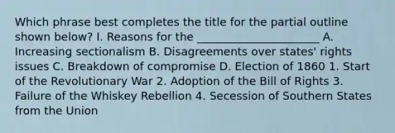 Which phrase best completes the title for the partial outline shown below? I. Reasons for the ______________________ A. Increasing sectionalism B. Disagreements over states' rights issues C. Breakdown of compromise D. Election of 1860 1. Start of the Revolutionary War 2. Adoption of the Bill of Rights 3. Failure of the Whiskey Rebellion 4. Secession of Southern States from the Union