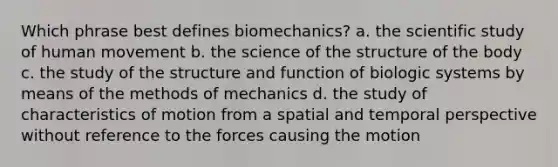 Which phrase best defines biomechanics? a. the scientific study of human movement b. the science of the structure of the body c. the study of the structure and function of biologic systems by means of the methods of mechanics d. the study of characteristics of motion from a spatial and temporal perspective without reference to the forces causing the motion