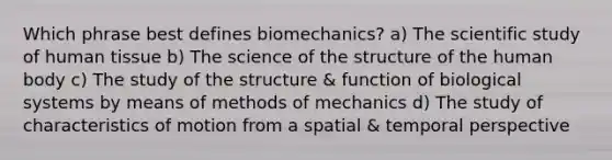 Which phrase best defines biomechanics? a) The scientific study of human tissue b) The science of the structure of the human body c) The study of the structure & function of biological systems by means of methods of mechanics d) The study of characteristics of motion from a spatial & temporal perspective