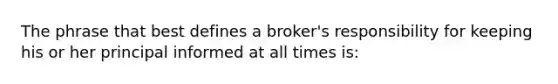 The phrase that best defines a broker's responsibility for keeping his or her principal informed at all times is: