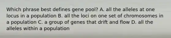 Which phrase best defines gene pool? A. all the alleles at one locus in a population B. all the loci on one set of chromosomes in a population C. a group of genes that drift and flow D. all the alleles within a population