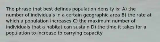 The phrase that best defines population density is: A) the number of individuals in a certain geographic area B) the rate at which a population increases C) the maximum number of individuals that a habitat can sustain D) the time it takes for a population to increase to carrying capacity