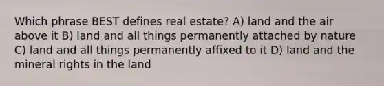 Which phrase BEST defines real estate? A) land and the air above it B) land and all things permanently attached by nature C) land and all things permanently affixed to it D) land and the mineral rights in the land