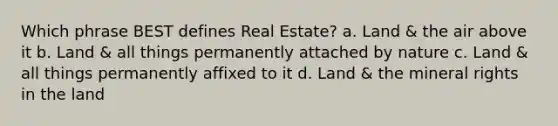 Which phrase BEST defines Real Estate? a. Land & the air above it b. Land & all things permanently attached by nature c. Land & all things permanently affixed to it d. Land & the mineral rights in the land