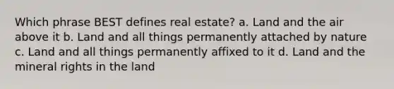 Which phrase BEST defines real estate? a. Land and the air above it b. Land and all things permanently attached by nature c. Land and all things permanently affixed to it d. Land and the mineral rights in the land