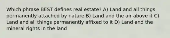 Which phrase BEST defines real estate? A) Land and all things permanently attached by nature B) Land and the air above it C) Land and all things permanently affixed to it D) Land and the mineral rights in the land