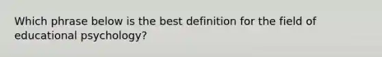 Which phrase below is the best definition for the field of educational psychology?