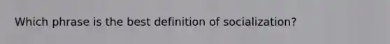 Which phrase is the best definition of socialization?