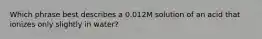 Which phrase best describes a 0.012M solution of an acid that ionizes only slightly in water?