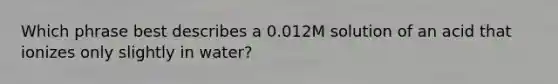 Which phrase best describes a 0.012M solution of an acid that ionizes only slightly in water?