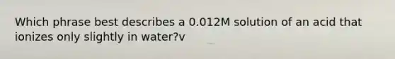 Which phrase best describes a 0.012M solution of an acid that ionizes only slightly in water?v