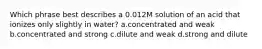 Which phrase best describes a 0.012M solution of an acid that ionizes only slightly in water? a.concentrated and weak b.concentrated and strong c.dilute and weak d.strong and dilute